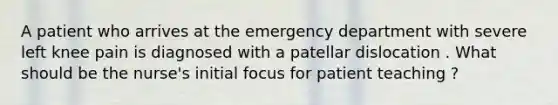 A patient who arrives at the emergency department with severe left knee pain is diagnosed with a patellar dislocation . What should be the nurse's initial focus for patient teaching ?