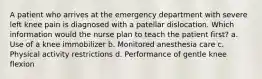 A patient who arrives at the emergency department with severe left knee pain is diagnosed with a patellar dislocation. Which information would the nurse plan to teach the patient first? a. Use of a knee immobilizer b. Monitored anesthesia care c. Physical activity restrictions d. Performance of gentle knee flexion