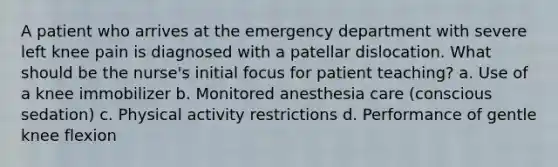 A patient who arrives at the emergency department with severe left knee pain is diagnosed with a patellar dislocation. What should be the nurse's initial focus for patient teaching? a. Use of a knee immobilizer b. Monitored anesthesia care (conscious sedation) c. Physical activity restrictions d. Performance of gentle knee flexion