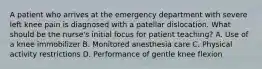 A patient who arrives at the emergency department with severe left knee pain is diagnosed with a patellar dislocation. What should be the nurse's initial focus for patient teaching? A. Use of a knee immobilizer B. Monitored anesthesia care C. Physical activity restrictions D. Performance of gentle knee flexion