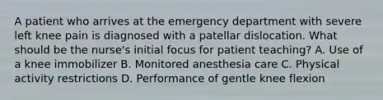 A patient who arrives at the emergency department with severe left knee pain is diagnosed with a patellar dislocation. What should be the nurse's initial focus for patient teaching? A. Use of a knee immobilizer B. Monitored anesthesia care C. Physical activity restrictions D. Performance of gentle knee flexion