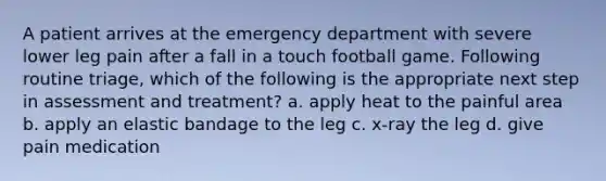 A patient arrives at the emergency department with severe lower leg pain after a fall in a touch football game. Following routine triage, which of the following is the appropriate next step in assessment and treatment? a. apply heat to the painful area b. apply an elastic bandage to the leg c. x-ray the leg d. give pain medication