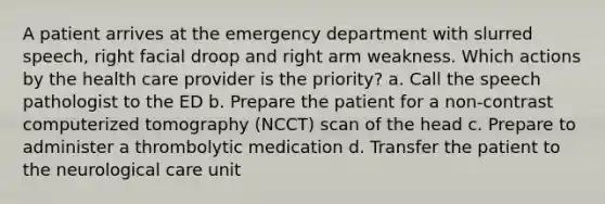 A patient arrives at the emergency department with slurred speech, right facial droop and right arm weakness. Which actions by the health care provider is the priority? a. Call the speech pathologist to the ED b. Prepare the patient for a non-contrast computerized tomography (NCCT) scan of the head c. Prepare to administer a thrombolytic medication d. Transfer the patient to the neurological care unit