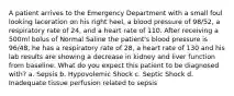 A patient arrives to the Emergency Department with a small foul looking laceration on his right heel, a blood pressure of 98/52, a respiratory rate of 24, and a heart rate of 110. After receiving a 500ml bolus of Normal Saline the patient's blood pressure is 96/48, he has a respiratory rate of 28, a heart rate of 130 and his lab results are showing a decrease in kidney and liver function from baseline. What do you expect this patient to be diagnosed with? a. Sepsis b. Hypovolemic Shock c. Septic Shock d. Inadequate tissue perfusion related to sepsis