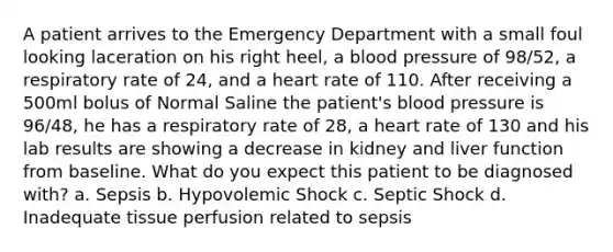 A patient arrives to the Emergency Department with a small foul looking laceration on his right heel, a blood pressure of 98/52, a respiratory rate of 24, and a heart rate of 110. After receiving a 500ml bolus of Normal Saline the patient's blood pressure is 96/48, he has a respiratory rate of 28, a heart rate of 130 and his lab results are showing a decrease in kidney and liver function from baseline. What do you expect this patient to be diagnosed with? a. Sepsis b. Hypovolemic Shock c. Septic Shock d. Inadequate tissue perfusion related to sepsis