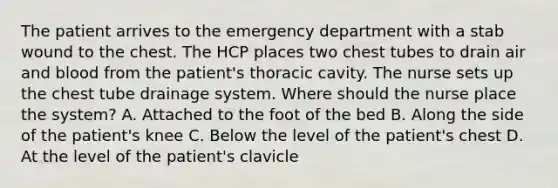 The patient arrives to the emergency department with a stab wound to the chest. The HCP places two chest tubes to drain air and blood from the patient's thoracic cavity. The nurse sets up the chest tube drainage system. Where should the nurse place the system? A. Attached to the foot of the bed B. Along the side of the patient's knee C. Below the level of the patient's chest D. At the level of the patient's clavicle