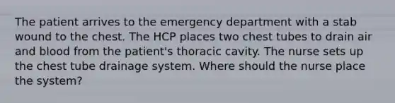 The patient arrives to the emergency department with a stab wound to the chest. The HCP places two chest tubes to drain air and blood from the patient's thoracic cavity. The nurse sets up the chest tube drainage system. Where should the nurse place the system?