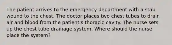 The patient arrives to the emergency department with a stab wound to the chest. The doctor places two chest tubes to drain air and blood from the patient's thoracic cavity. The nurse sets up the chest tube drainage system. Where should the nurse place the system?