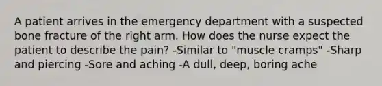 A patient arrives in the emergency department with a suspected bone fracture of the right arm. How does the nurse expect the patient to describe the pain? -Similar to "muscle cramps" -Sharp and piercing -Sore and aching -A dull, deep, boring ache