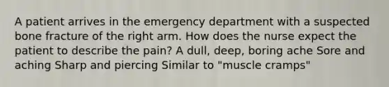 A patient arrives in the emergency department with a suspected bone fracture of the right arm. How does the nurse expect the patient to describe the pain? A dull, deep, boring ache Sore and aching Sharp and piercing Similar to "muscle cramps"