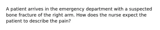 A patient arrives in the emergency department with a suspected bone fracture of the right arm. How does the nurse expect the patient to describe the pain?