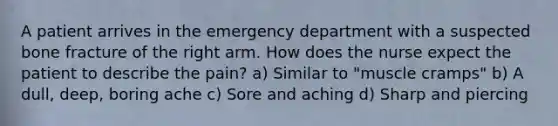 A patient arrives in the emergency department with a suspected bone fracture of the right arm. How does the nurse expect the patient to describe the pain? a) Similar to "muscle cramps" b) A dull, deep, boring ache c) Sore and aching d) Sharp and piercing