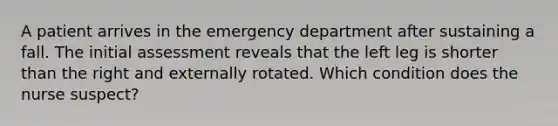 A patient arrives in the emergency department after sustaining a fall. The initial assessment reveals that the left leg is shorter than the right and externally rotated. Which condition does the nurse suspect?