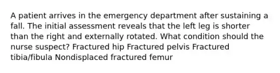 A patient arrives in the emergency department after sustaining a fall. The initial assessment reveals that the left leg is shorter than the right and externally rotated. What condition should the nurse suspect? Fractured hip Fractured pelvis Fractured tibia/fibula Nondisplaced fractured femur