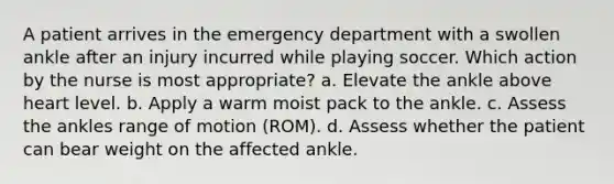 A patient arrives in the emergency department with a swollen ankle after an injury incurred while playing soccer. Which action by the nurse is most appropriate? a. Elevate the ankle above heart level. b. Apply a warm moist pack to the ankle. c. Assess the ankles range of motion (ROM). d. Assess whether the patient can bear weight on the affected ankle.