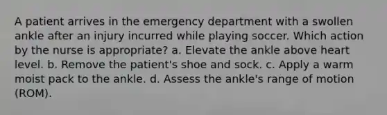 A patient arrives in the emergency department with a swollen ankle after an injury incurred while playing soccer. Which action by the nurse is appropriate? a. Elevate the ankle above heart level. b. Remove the patient's shoe and sock. c. Apply a warm moist pack to the ankle. d. Assess the ankle's range of motion (ROM).