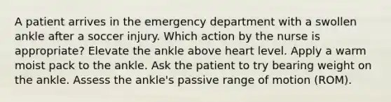 A patient arrives in the emergency department with a swollen ankle after a soccer injury. Which action by the nurse is appropriate? Elevate the ankle above heart level. Apply a warm moist pack to the ankle. Ask the patient to try bearing weight on the ankle. Assess the ankle's passive range of motion (ROM).