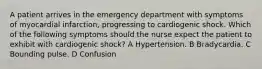 A patient arrives in the emergency department with symptoms of myocardial infarction, progressing to cardiogenic shock. Which of the following symptoms should the nurse expect the patient to exhibit with cardiogenic shock? A Hypertension. B Bradycardia. C Bounding pulse. D Confusion