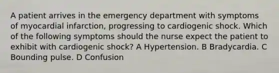 A patient arrives in the emergency department with symptoms of myocardial infarction, progressing to cardiogenic shock. Which of the following symptoms should the nurse expect the patient to exhibit with cardiogenic shock? A Hypertension. B Bradycardia. C Bounding pulse. D Confusion