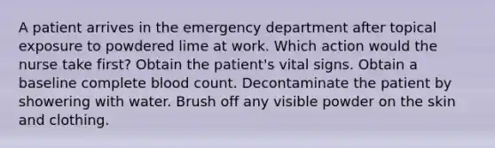 A patient arrives in the emergency department after topical exposure to powdered lime at work. Which action would the nurse take first? Obtain the patient's vital signs. Obtain a baseline complete blood count. Decontaminate the patient by showering with water. Brush off any visible powder on the skin and clothing.