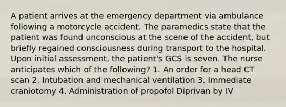 A patient arrives at the emergency department via ambulance following a motorcycle accident. The paramedics state that the patient was found unconscious at the scene of the accident, but briefly regained consciousness during transport to the hospital. Upon initial assessment, the patient's GCS is seven. The nurse anticipates which of the following? 1. An order for a head CT scan 2. Intubation and mechanical ventilation 3. Immediate craniotomy 4. Administration of propofol Diprivan by IV