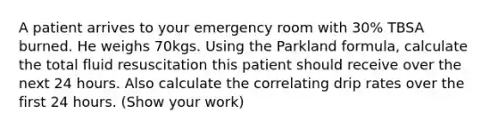 A patient arrives to your emergency room with 30% TBSA burned. He weighs 70kgs. Using the Parkland formula, calculate the total fluid resuscitation this patient should receive over the next 24 hours. Also calculate the correlating drip rates over the first 24 hours. (Show your work)