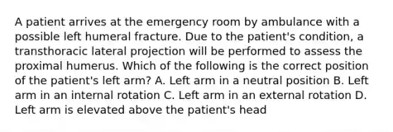 A patient arrives at the emergency room by ambulance with a possible left humeral fracture. Due to the patient's condition, a transthoracic lateral projection will be performed to assess the proximal humerus. Which of the following is the correct position of the patient's left arm? A. Left arm in a neutral position B. Left arm in an internal rotation C. Left arm in an external rotation D. Left arm is elevated above the patient's head