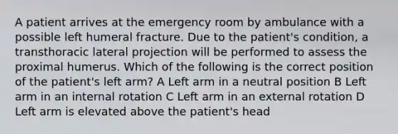 A patient arrives at the emergency room by ambulance with a possible left humeral fracture. Due to the patient's condition, a transthoracic lateral projection will be performed to assess the proximal humerus. Which of the following is the correct position of the patient's left arm? A Left arm in a neutral position B Left arm in an internal rotation C Left arm in an external rotation D Left arm is elevated above the patient's head