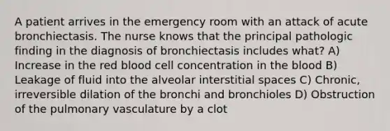 A patient arrives in the emergency room with an attack of acute bronchiectasis. The nurse knows that the principal pathologic finding in the diagnosis of bronchiectasis includes what? A) Increase in the red blood cell concentration in the blood B) Leakage of fluid into the alveolar interstitial spaces C) Chronic, irreversible dilation of the bronchi and bronchioles D) Obstruction of the pulmonary vasculature by a clot