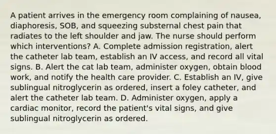 A patient arrives in the emergency room complaining of nausea, diaphoresis, SOB, and squeezing substernal chest pain that radiates to the left shoulder and jaw. The nurse should perform which interventions? A. Complete admission registration, alert the catheter lab team, establish an IV access, and record all vital signs. B. Alert the cat lab team, administer oxygen, obtain blood work, and notify the health care provider. C. Establish an IV, give sublingual nitroglycerin as ordered, insert a foley catheter, and alert the catheter lab team. D. Administer oxygen, apply a cardiac monitor, record the patient's vital signs, and give sublingual nitroglycerin as ordered.