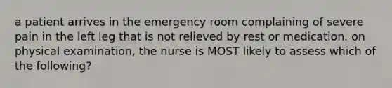 a patient arrives in the emergency room complaining of severe pain in the left leg that is not relieved by rest or medication. on physical examination, the nurse is MOST likely to assess which of the following?