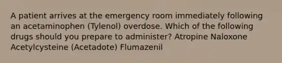 A patient arrives at the emergency room immediately following an acetaminophen (Tylenol) overdose. Which of the following drugs should you prepare to administer? Atropine Naloxone Acetylcysteine (Acetadote) Flumazenil