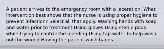 A patient arrives to the emergency room with a laceration. What intervention best shows that the nurse is using proper hygiene to prevent infection? Select all that apply. Washing hands with soap and water prior to treatment Using gloves Using sterile pads while trying to control the bleeding Using tap water to help wash out the wound Having the patient wash hands