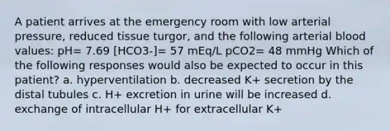 A patient arrives at the emergency room with low arterial pressure, reduced tissue turgor, and the following arterial blood values: pH= 7.69 [HCO3-]= 57 mEq/L pCO2= 48 mmHg Which of the following responses would also be expected to occur in this patient? a. hyperventilation b. decreased K+ secretion by the distal tubules c. H+ excretion in urine will be increased d. exchange of intracellular H+ for extracellular K+