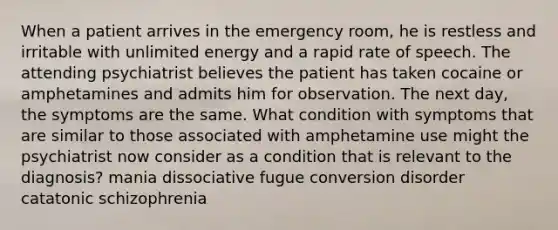 When a patient arrives in the emergency room, he is restless and irritable with unlimited energy and a rapid rate of speech. The attending psychiatrist believes the patient has taken cocaine or amphetamines and admits him for observation. The next day, the symptoms are the same. What condition with symptoms that are similar to those associated with amphetamine use might the psychiatrist now consider as a condition that is relevant to the diagnosis? mania dissociative fugue conversion disorder catatonic schizophrenia