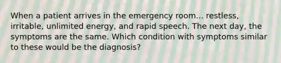 When a patient arrives in the emergency room... restless, irritable, unlimited energy, and rapid speech. The next day, the symptoms are the same. Which condition with symptoms similar to these would be the diagnosis?