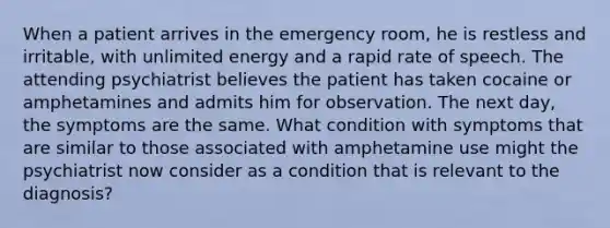 When a patient arrives in the emergency room, he is restless and irritable, with unlimited energy and a rapid rate of speech. The attending psychiatrist believes the patient has taken cocaine or amphetamines and admits him for observation. The next day, the symptoms are the same. What condition with symptoms that are similar to those associated with amphetamine use might the psychiatrist now consider as a condition that is relevant to the diagnosis?