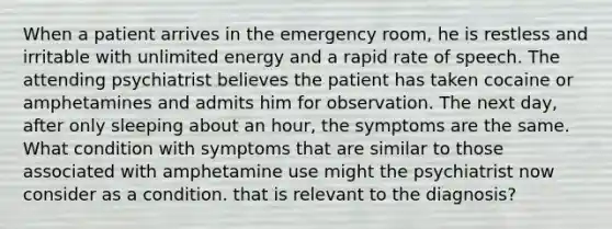 When a patient arrives in the emergency room, he is restless and irritable with unlimited energy and a rapid rate of speech. The attending psychiatrist believes the patient has taken cocaine or amphetamines and admits him for observation. The next day, after only sleeping about an hour, the symptoms are the same. What condition with symptoms that are similar to those associated with amphetamine use might the psychiatrist now consider as a condition. that is relevant to the diagnosis?