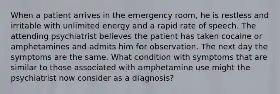 When a patient arrives in the emergency room, he is restless and irritable with unlimited energy and a rapid rate of speech. The attending psychiatrist believes the patient has taken cocaine or amphetamines and admits him for observation. The next day the symptoms are the same. What condition with symptoms that are similar to those associated with amphetamine use might the psychiatrist now consider as a diagnosis?