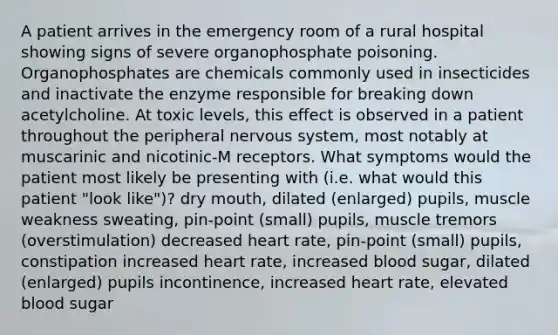 A patient arrives in the emergency room of a rural hospital showing signs of severe organophosphate poisoning. Organophosphates are chemicals commonly used in insecticides and inactivate the enzyme responsible for breaking down acetylcholine. At toxic levels, this effect is observed in a patient throughout the peripheral nervous system, most notably at muscarinic and nicotinic-M receptors. What symptoms would the patient most likely be presenting with (i.e. what would this patient "look like")? dry mouth, dilated (enlarged) pupils, muscle weakness sweating, pin-point (small) pupils, muscle tremors (overstimulation) decreased heart rate, pin-point (small) pupils, constipation increased heart rate, increased blood sugar, dilated (enlarged) pupils incontinence, increased heart rate, elevated blood sugar