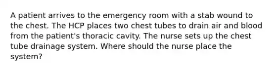 A patient arrives to the emergency room with a stab wound to the chest. The HCP places two chest tubes to drain air and blood from the patient's thoracic cavity. The nurse sets up the chest tube drainage system. Where should the nurse place the system?