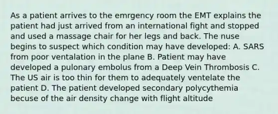 As a patient arrives to the emrgency room the EMT explains the patient had just arrived from an international fight and stopped and used a massage chair for her legs and back. The nuse begins to suspect which condition may have developed: A. SARS from poor ventalation in the plane B. Patient may have developed a pulonary embolus from a Deep Vein Thrombosis C. The US air is too thin for them to adequately ventelate the patient D. The patient developed secondary polycythemia becuse of the air density change with flight altitude