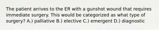 The patient arrives to the ER with a gunshot wound that requires immediate surgery. This would be categorized as what type of surgery? A.) palliative B.) elective C.) emergent D.) diagnostic