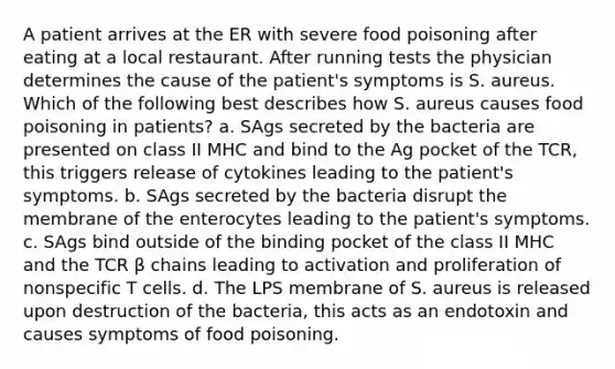 A patient arrives at the ER with severe food poisoning after eating at a local restaurant. After running tests the physician determines the cause of the patient's symptoms is S. aureus. Which of the following best describes how S. aureus causes food poisoning in patients? a. SAgs secreted by the bacteria are presented on class II MHC and bind to the Ag pocket of the TCR, this triggers release of cytokines leading to the patient's symptoms. b. SAgs secreted by the bacteria disrupt the membrane of the enterocytes leading to the patient's symptoms. c. SAgs bind outside of the binding pocket of the class II MHC and the TCR β chains leading to activation and proliferation of nonspecific T cells. d. The LPS membrane of S. aureus is released upon destruction of the bacteria, this acts as an endotoxin and causes symptoms of food poisoning.