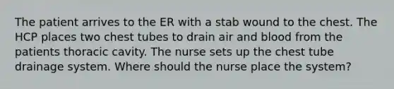 The patient arrives to the ER with a stab wound to the chest. The HCP places two chest tubes to drain air and blood from the patients thoracic cavity. The nurse sets up the chest tube drainage system. Where should the nurse place the system?