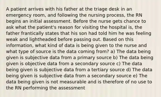 A patient arrives with his father at the triage desk in an emergency room, and following the nursing process, the RN begins an initial assessment. Before the nurse gets chance to ask what the patient's reason for visiting the hospital is, the father frantically states that his son had told him he was feeling weak and lightheaded before passing out. Based on this information, what kind of data is being given to the nurse and what type of source is the data coming from? a) The data being given is subjective data from a primary source b) The data being given is objective data from a secondary source c) The data being given is subjective data from a tertiary source d) The data being given is subjective data from a secondary source e) The data being given is not measurable and is therefore of no use to the RN performing the assessment