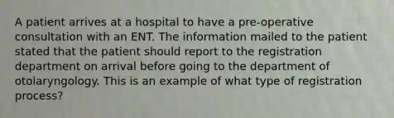 A patient arrives at a hospital to have a pre-operative consultation with an ENT. The information mailed to the patient stated that the patient should report to the registration department on arrival before going to the department of otolaryngology. This is an example of what type of registration process?