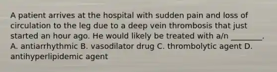 A patient arrives at the hospital with sudden pain and loss of circulation to the leg due to a deep vein thrombosis that just started an hour ago. He would likely be treated with​ a/n ________. A. antiarrhythmic B. vasodilator drug C. thrombolytic agent D. antihyperlipidemic agent