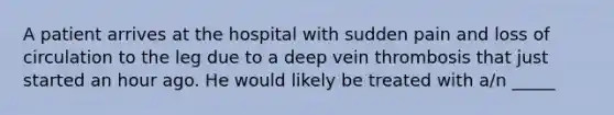 A patient arrives at the hospital with sudden pain and loss of circulation to the leg due to a deep vein thrombosis that just started an hour ago. He would likely be treated with​ a/n _____