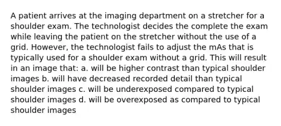 A patient arrives at the imaging department on a stretcher for a shoulder exam. The technologist decides the complete the exam while leaving the patient on the stretcher without the use of a grid. However, the technologist fails to adjust the mAs that is typically used for a shoulder exam without a grid. This will result in an image that: a. will be higher contrast than typical shoulder images b. will have decreased recorded detail than typical shoulder images c. will be underexposed compared to typical shoulder images d. will be overexposed as compared to typical shoulder images